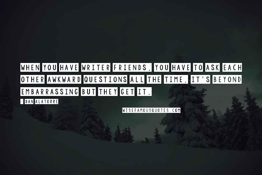 Dan Alatorre Quotes: When you have writer friends, you have to ask each other awkward questions all the time. It's beyond embarrassing but they get it.