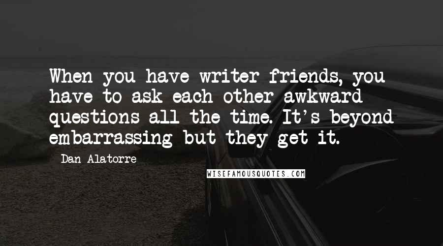 Dan Alatorre Quotes: When you have writer friends, you have to ask each other awkward questions all the time. It's beyond embarrassing but they get it.