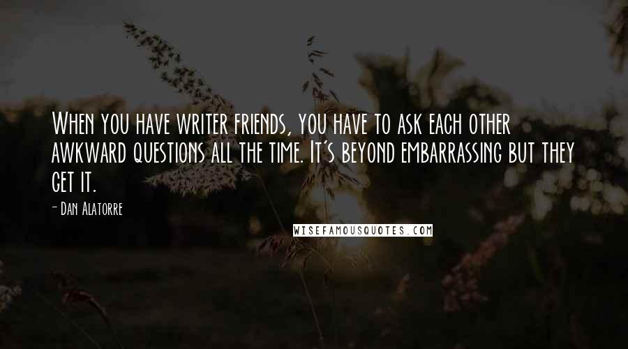 Dan Alatorre Quotes: When you have writer friends, you have to ask each other awkward questions all the time. It's beyond embarrassing but they get it.