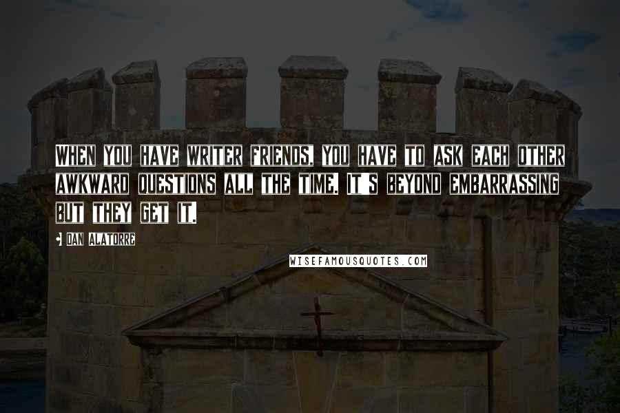 Dan Alatorre Quotes: When you have writer friends, you have to ask each other awkward questions all the time. It's beyond embarrassing but they get it.