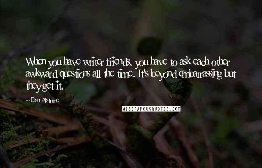 Dan Alatorre Quotes: When you have writer friends, you have to ask each other awkward questions all the time. It's beyond embarrassing but they get it.