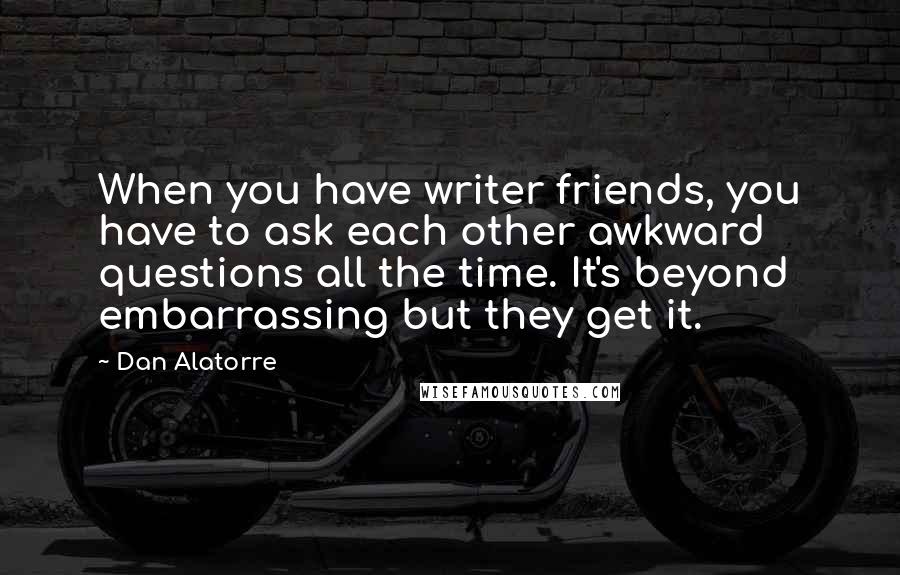 Dan Alatorre Quotes: When you have writer friends, you have to ask each other awkward questions all the time. It's beyond embarrassing but they get it.