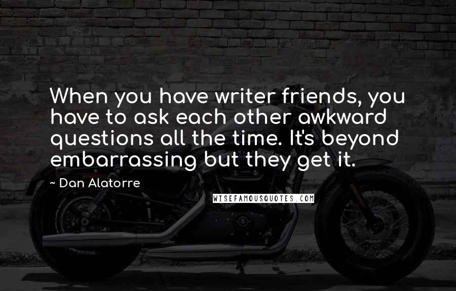 Dan Alatorre Quotes: When you have writer friends, you have to ask each other awkward questions all the time. It's beyond embarrassing but they get it.