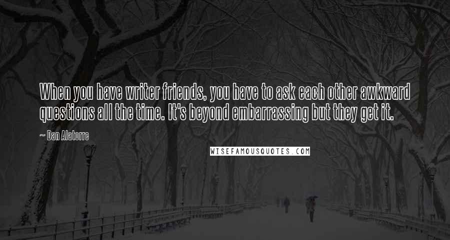 Dan Alatorre Quotes: When you have writer friends, you have to ask each other awkward questions all the time. It's beyond embarrassing but they get it.
