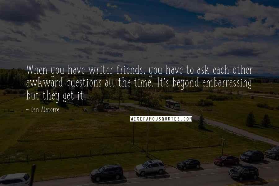 Dan Alatorre Quotes: When you have writer friends, you have to ask each other awkward questions all the time. It's beyond embarrassing but they get it.