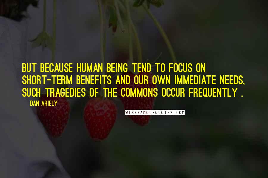 Dan Ariely Quotes: But because human being tend to focus on short-term benefits and our own immediate needs, such tragedies of the commons occur frequently .