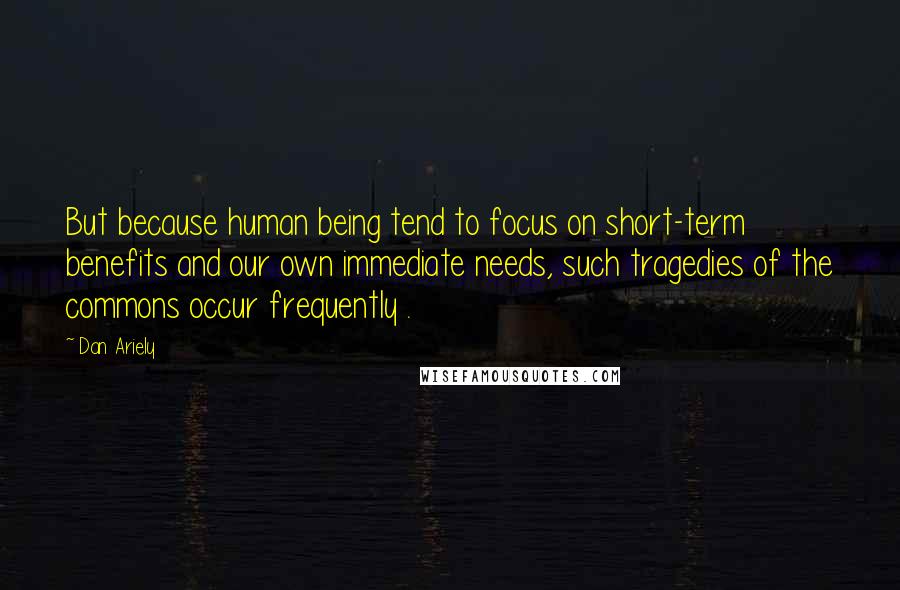 Dan Ariely Quotes: But because human being tend to focus on short-term benefits and our own immediate needs, such tragedies of the commons occur frequently .