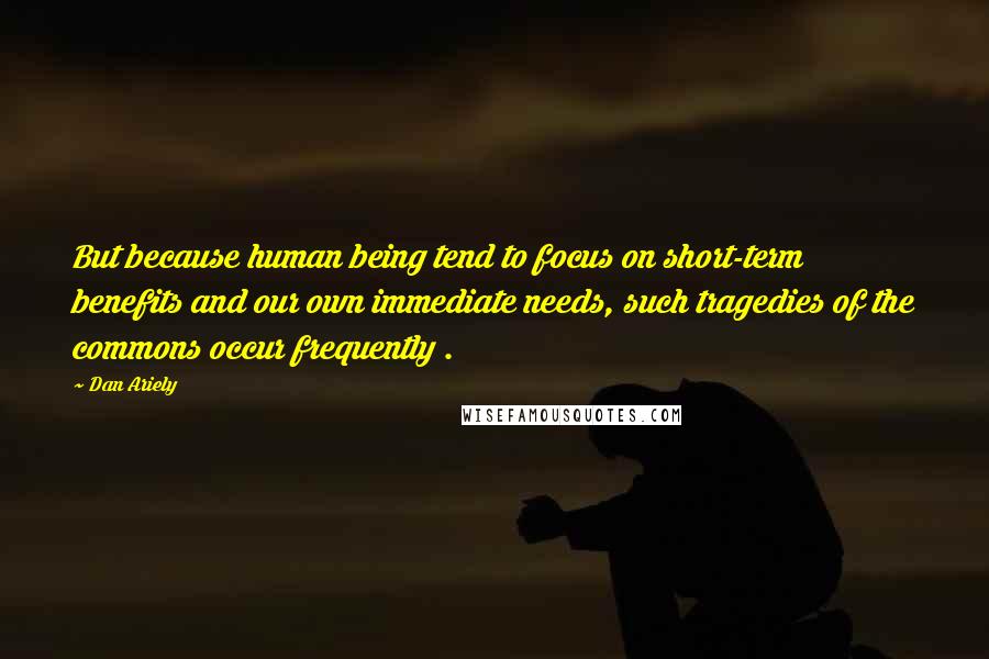 Dan Ariely Quotes: But because human being tend to focus on short-term benefits and our own immediate needs, such tragedies of the commons occur frequently .