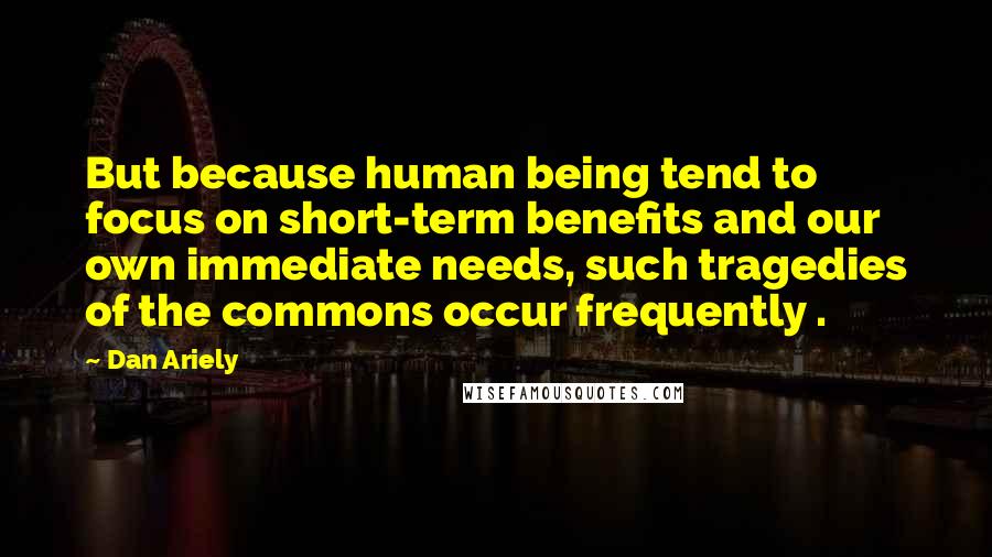 Dan Ariely Quotes: But because human being tend to focus on short-term benefits and our own immediate needs, such tragedies of the commons occur frequently .