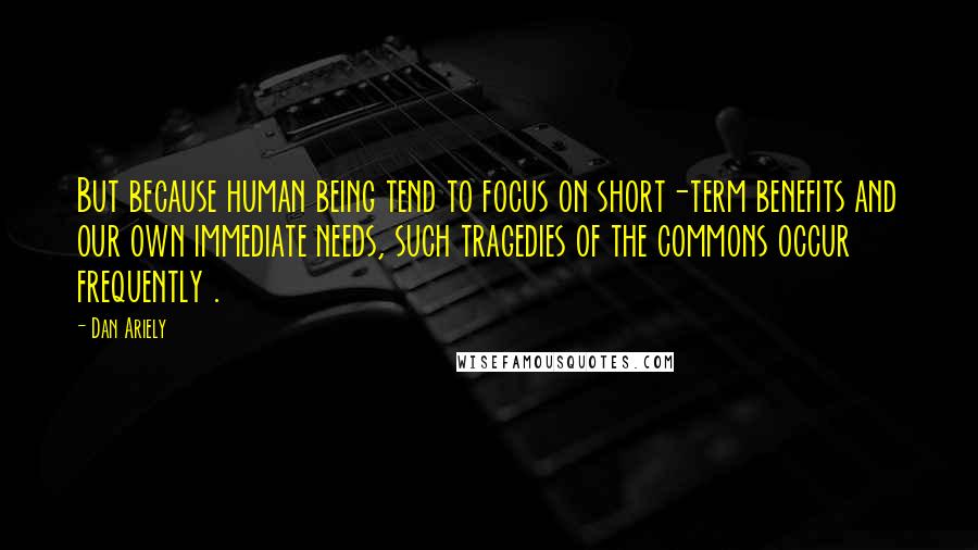 Dan Ariely Quotes: But because human being tend to focus on short-term benefits and our own immediate needs, such tragedies of the commons occur frequently .