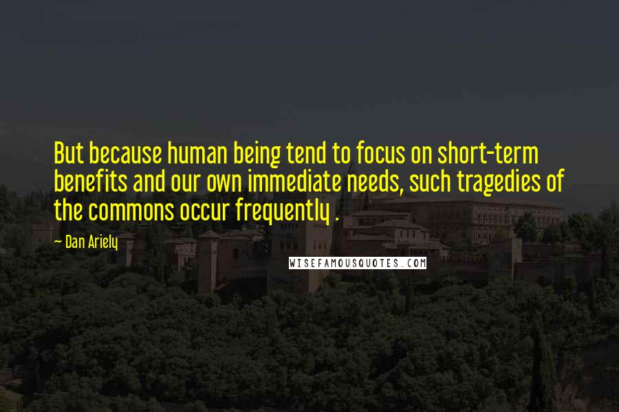 Dan Ariely Quotes: But because human being tend to focus on short-term benefits and our own immediate needs, such tragedies of the commons occur frequently .