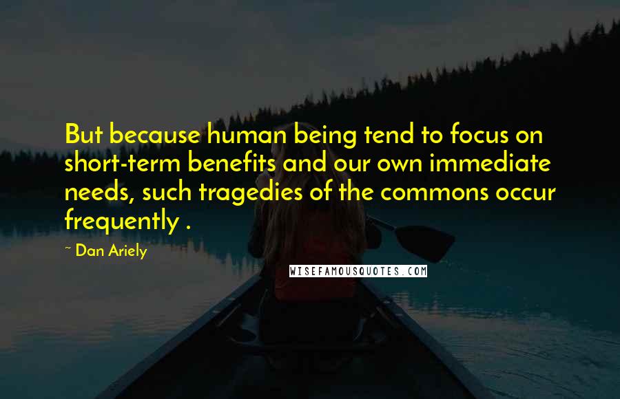 Dan Ariely Quotes: But because human being tend to focus on short-term benefits and our own immediate needs, such tragedies of the commons occur frequently .