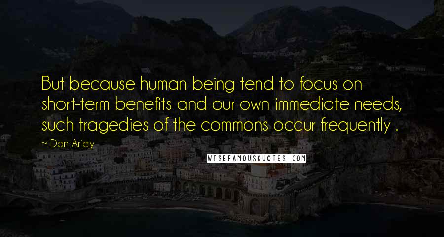 Dan Ariely Quotes: But because human being tend to focus on short-term benefits and our own immediate needs, such tragedies of the commons occur frequently .