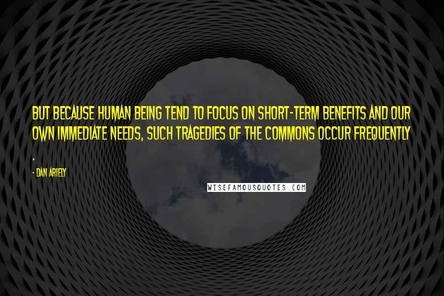 Dan Ariely Quotes: But because human being tend to focus on short-term benefits and our own immediate needs, such tragedies of the commons occur frequently .