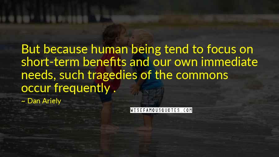 Dan Ariely Quotes: But because human being tend to focus on short-term benefits and our own immediate needs, such tragedies of the commons occur frequently .