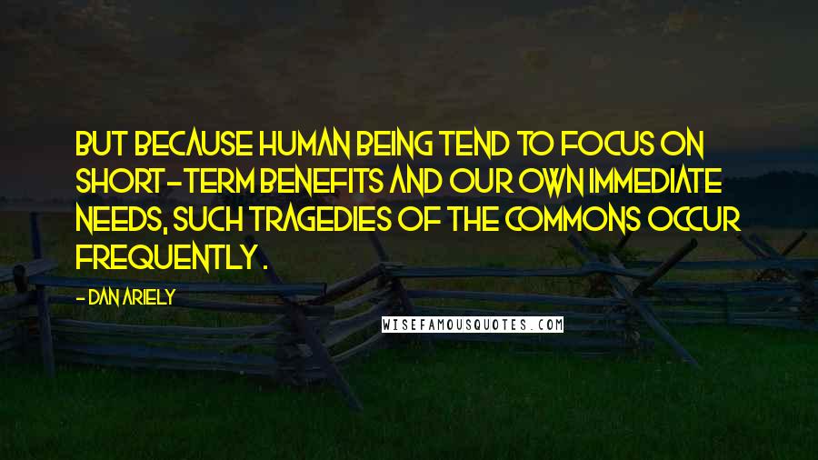 Dan Ariely Quotes: But because human being tend to focus on short-term benefits and our own immediate needs, such tragedies of the commons occur frequently .