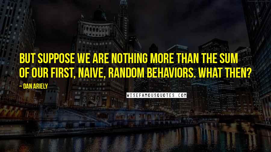 Dan Ariely Quotes: But suppose we are nothing more than the sum of our first, naive, random behaviors. What then?