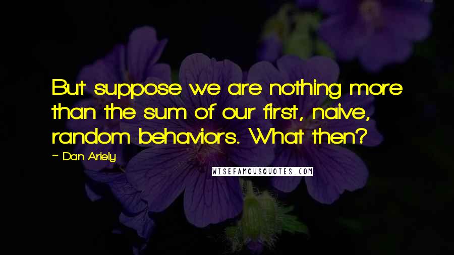 Dan Ariely Quotes: But suppose we are nothing more than the sum of our first, naive, random behaviors. What then?