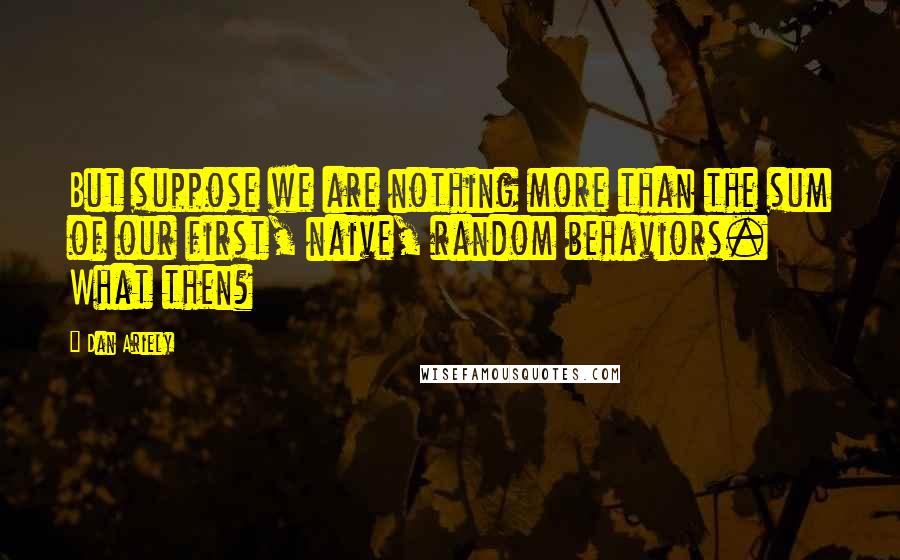 Dan Ariely Quotes: But suppose we are nothing more than the sum of our first, naive, random behaviors. What then?