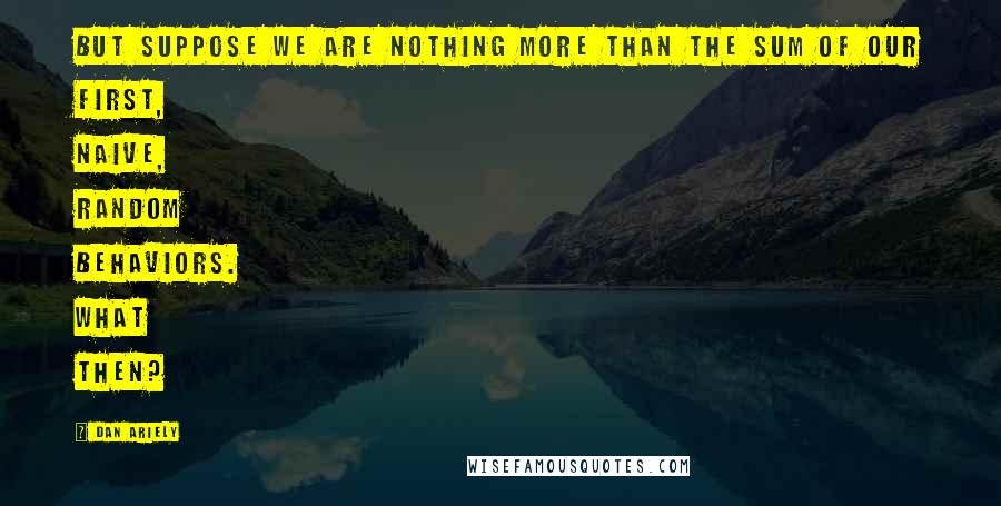 Dan Ariely Quotes: But suppose we are nothing more than the sum of our first, naive, random behaviors. What then?