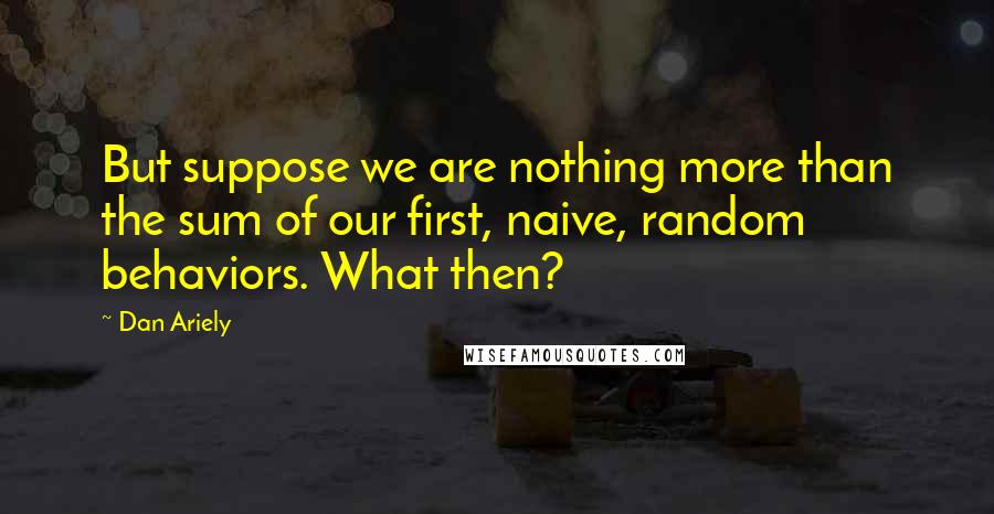 Dan Ariely Quotes: But suppose we are nothing more than the sum of our first, naive, random behaviors. What then?