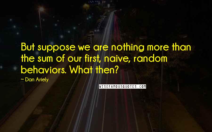 Dan Ariely Quotes: But suppose we are nothing more than the sum of our first, naive, random behaviors. What then?