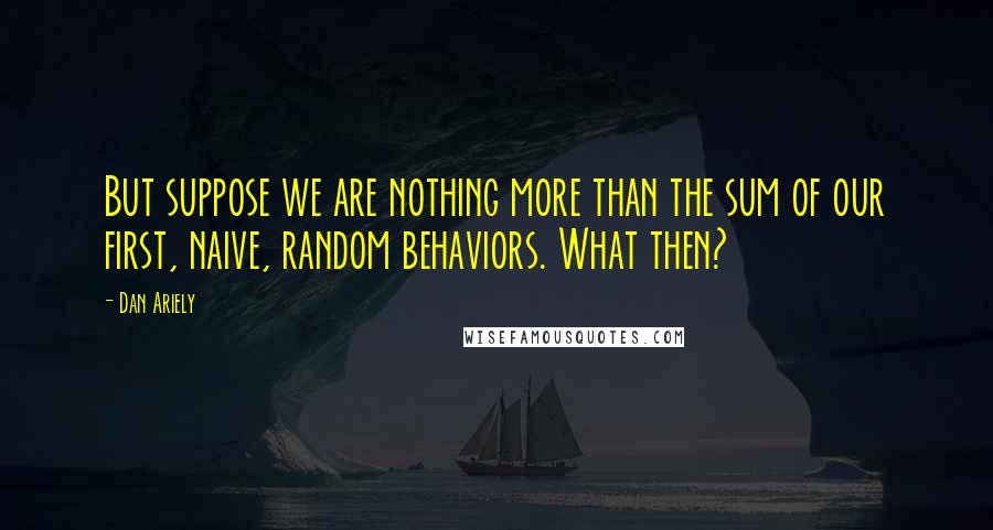 Dan Ariely Quotes: But suppose we are nothing more than the sum of our first, naive, random behaviors. What then?
