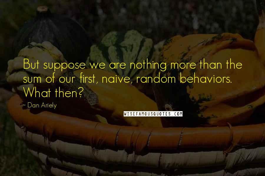 Dan Ariely Quotes: But suppose we are nothing more than the sum of our first, naive, random behaviors. What then?