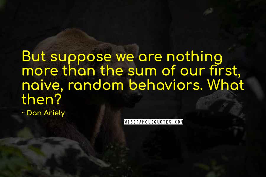 Dan Ariely Quotes: But suppose we are nothing more than the sum of our first, naive, random behaviors. What then?