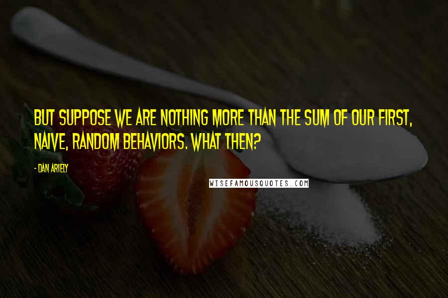 Dan Ariely Quotes: But suppose we are nothing more than the sum of our first, naive, random behaviors. What then?