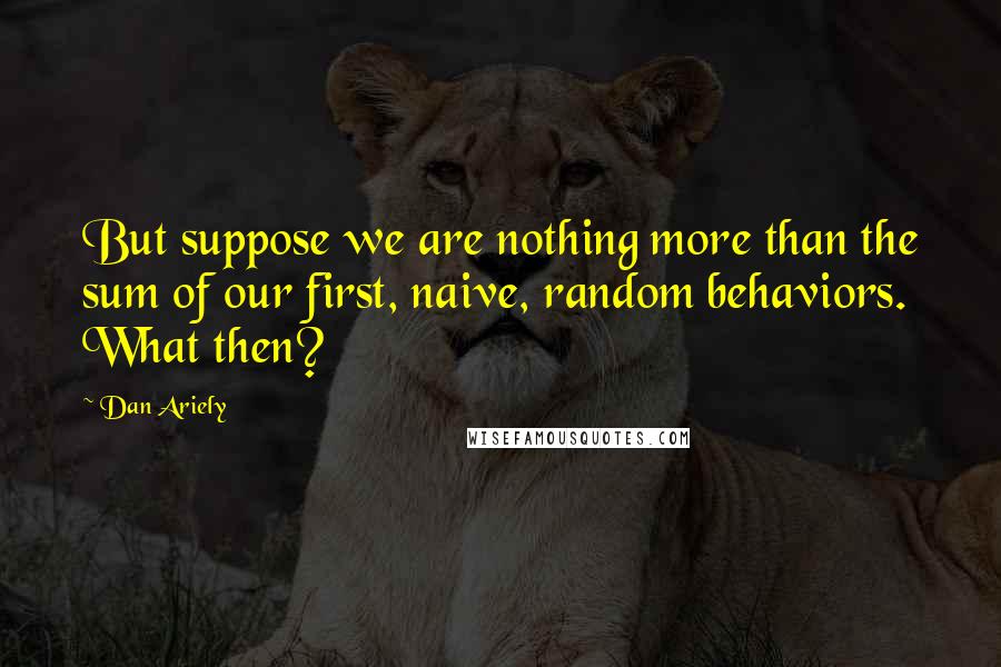 Dan Ariely Quotes: But suppose we are nothing more than the sum of our first, naive, random behaviors. What then?