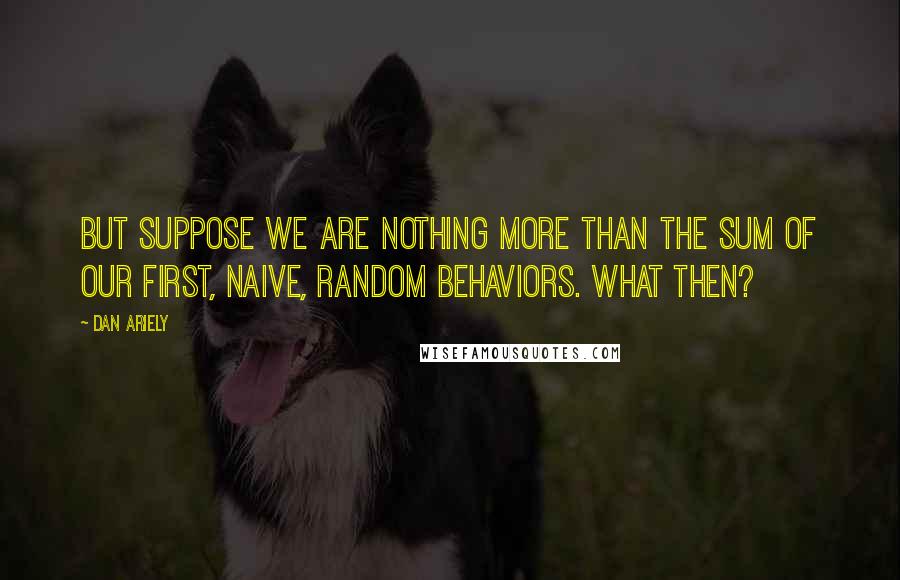 Dan Ariely Quotes: But suppose we are nothing more than the sum of our first, naive, random behaviors. What then?