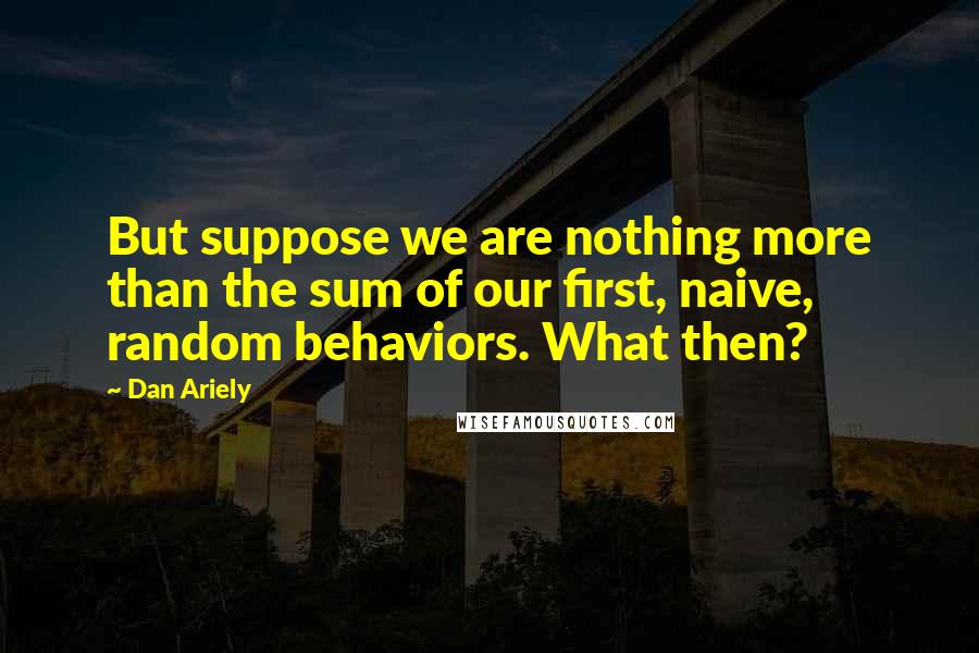 Dan Ariely Quotes: But suppose we are nothing more than the sum of our first, naive, random behaviors. What then?