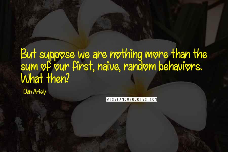 Dan Ariely Quotes: But suppose we are nothing more than the sum of our first, naive, random behaviors. What then?