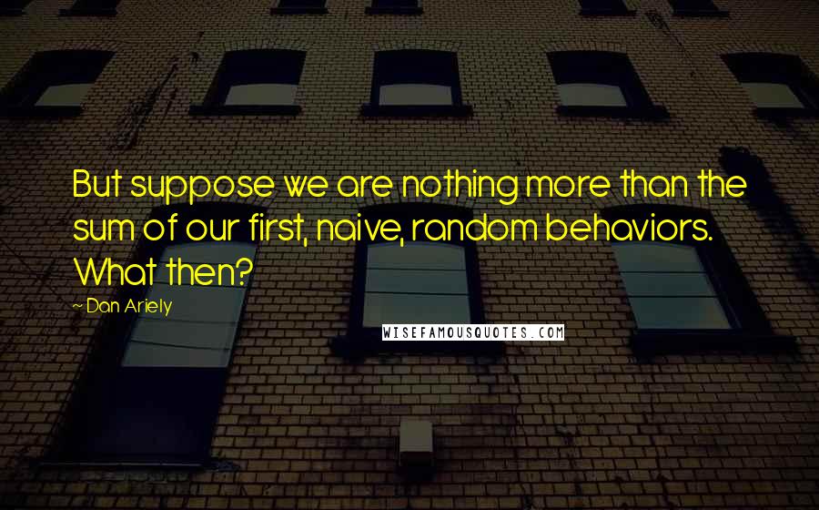 Dan Ariely Quotes: But suppose we are nothing more than the sum of our first, naive, random behaviors. What then?