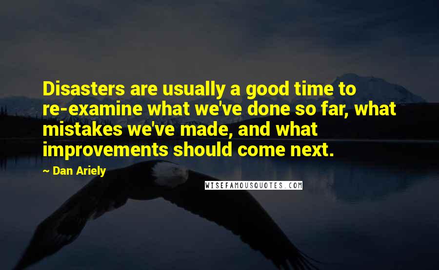 Dan Ariely Quotes: Disasters are usually a good time to re-examine what we've done so far, what mistakes we've made, and what improvements should come next.