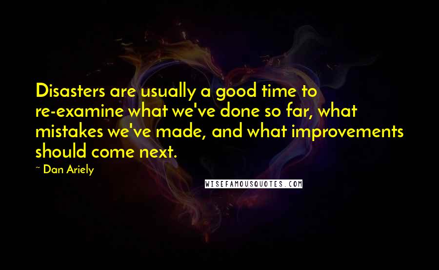 Dan Ariely Quotes: Disasters are usually a good time to re-examine what we've done so far, what mistakes we've made, and what improvements should come next.