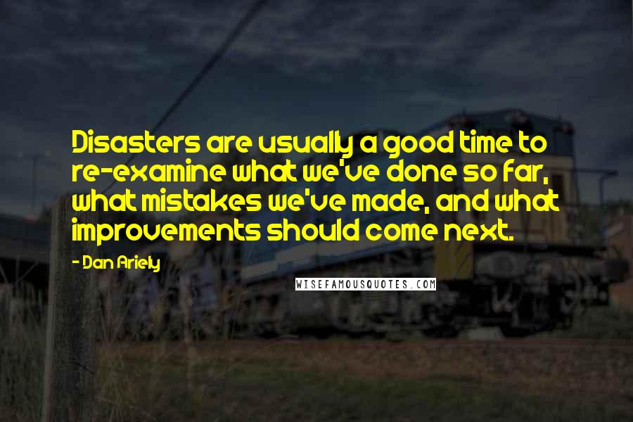 Dan Ariely Quotes: Disasters are usually a good time to re-examine what we've done so far, what mistakes we've made, and what improvements should come next.