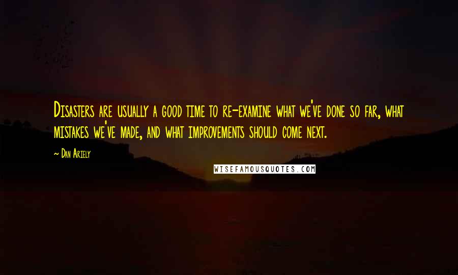 Dan Ariely Quotes: Disasters are usually a good time to re-examine what we've done so far, what mistakes we've made, and what improvements should come next.