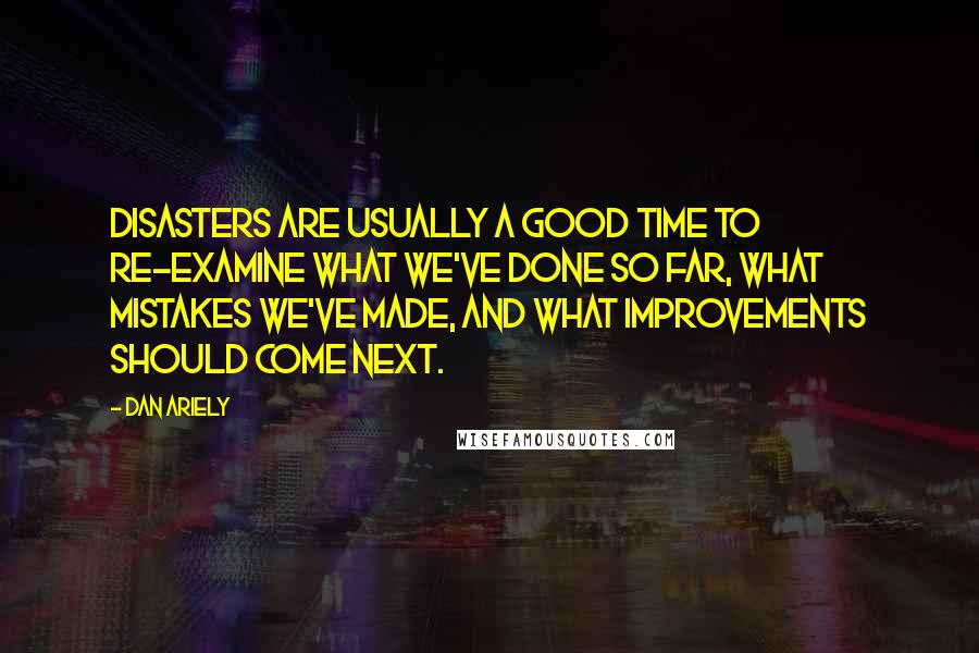 Dan Ariely Quotes: Disasters are usually a good time to re-examine what we've done so far, what mistakes we've made, and what improvements should come next.