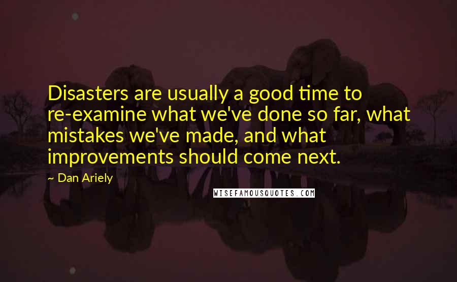 Dan Ariely Quotes: Disasters are usually a good time to re-examine what we've done so far, what mistakes we've made, and what improvements should come next.