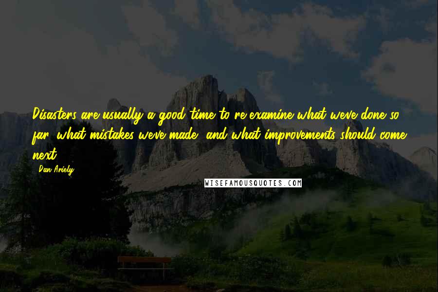 Dan Ariely Quotes: Disasters are usually a good time to re-examine what we've done so far, what mistakes we've made, and what improvements should come next.