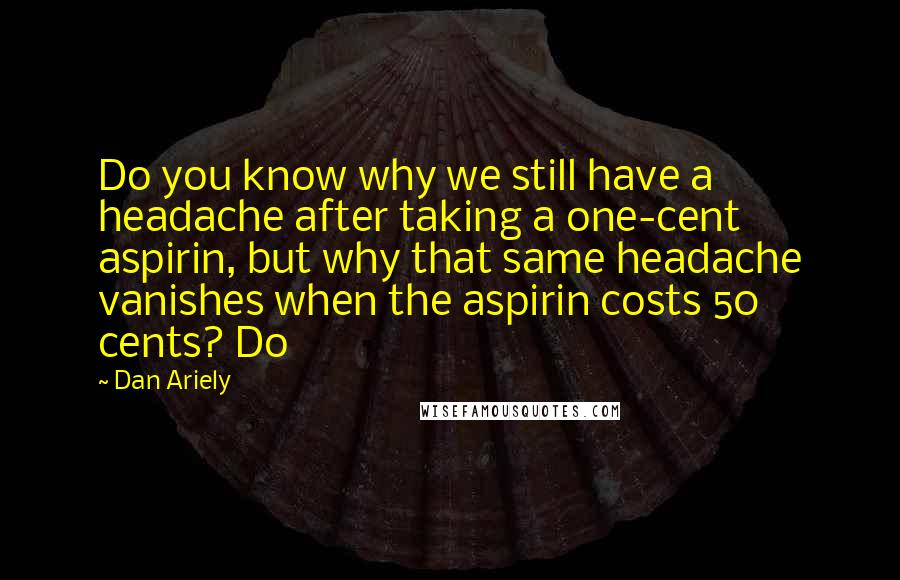 Dan Ariely Quotes: Do you know why we still have a headache after taking a one-cent aspirin, but why that same headache vanishes when the aspirin costs 50 cents? Do