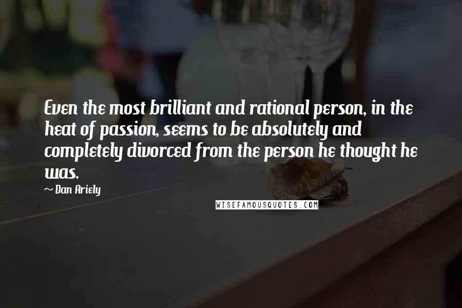 Dan Ariely Quotes: Even the most brilliant and rational person, in the heat of passion, seems to be absolutely and completely divorced from the person he thought he was.