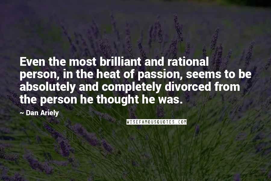 Dan Ariely Quotes: Even the most brilliant and rational person, in the heat of passion, seems to be absolutely and completely divorced from the person he thought he was.
