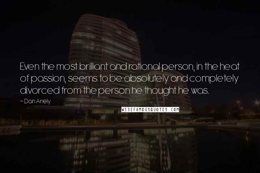 Dan Ariely Quotes: Even the most brilliant and rational person, in the heat of passion, seems to be absolutely and completely divorced from the person he thought he was.