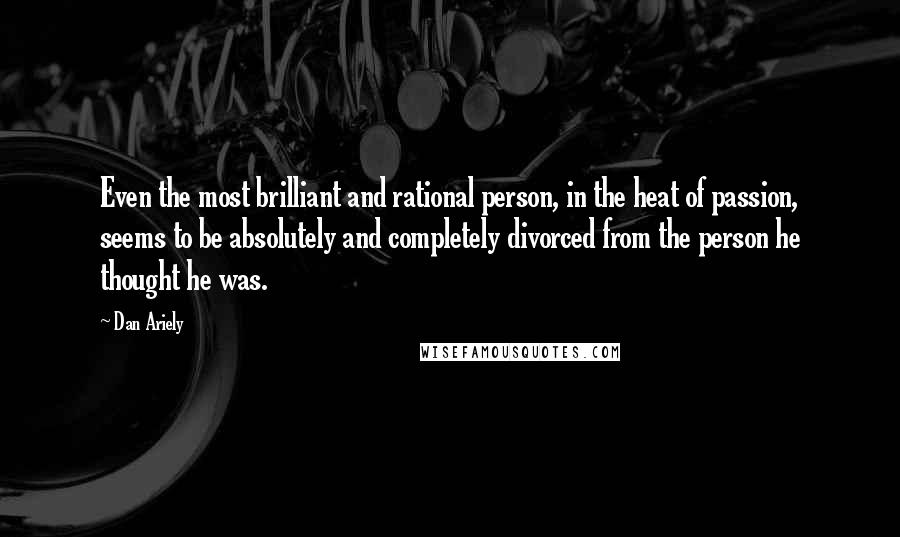 Dan Ariely Quotes: Even the most brilliant and rational person, in the heat of passion, seems to be absolutely and completely divorced from the person he thought he was.