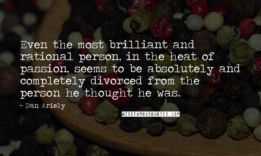 Dan Ariely Quotes: Even the most brilliant and rational person, in the heat of passion, seems to be absolutely and completely divorced from the person he thought he was.