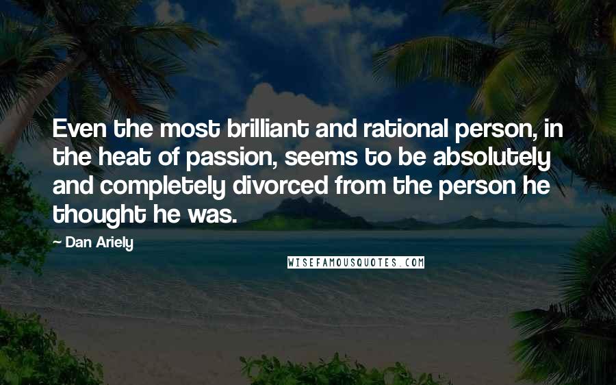 Dan Ariely Quotes: Even the most brilliant and rational person, in the heat of passion, seems to be absolutely and completely divorced from the person he thought he was.