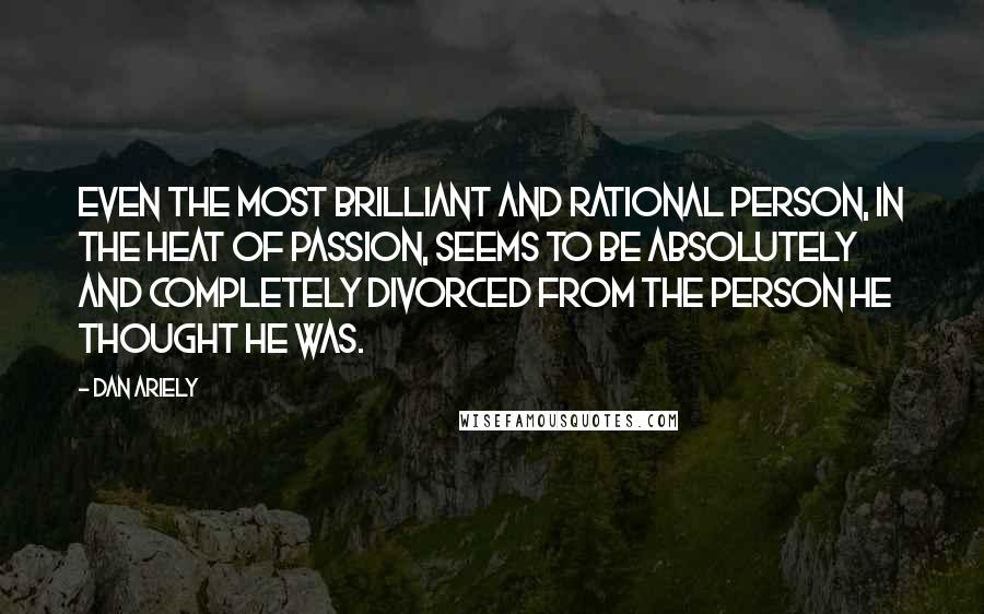 Dan Ariely Quotes: Even the most brilliant and rational person, in the heat of passion, seems to be absolutely and completely divorced from the person he thought he was.